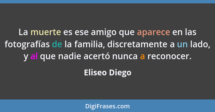 La muerte es ese amigo que aparece en las fotografías de la familia, discretamente a un lado, y al que nadie acertó nunca a reconocer.... - Eliseo Diego