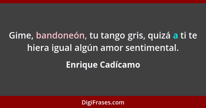 Gime, bandoneón, tu tango gris, quizá a ti te hiera igual algún amor sentimental.... - Enrique Cadícamo