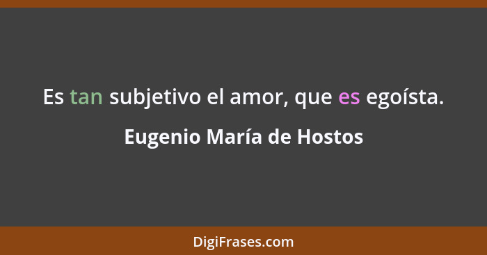 Es tan subjetivo el amor, que es egoísta.... - Eugenio María de Hostos