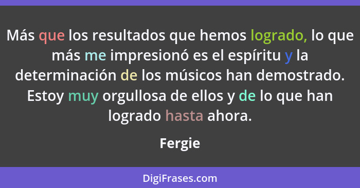 Más que los resultados que hemos logrado, lo que más me impresionó es el espíritu y la determinación de los músicos han demostrado. Estoy muy... - Fergie