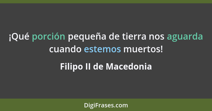 ¡Qué porción pequeña de tierra nos aguarda cuando estemos muertos!... - Filipo II de Macedonia