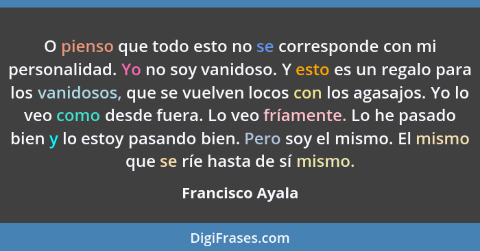 O pienso que todo esto no se corresponde con mi personalidad. Yo no soy vanidoso. Y esto es un regalo para los vanidosos, que se vue... - Francisco Ayala