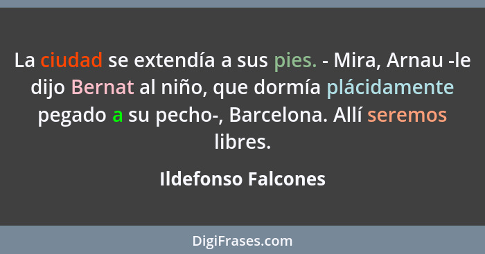 La ciudad se extendía a sus pies. - Mira, Arnau -le dijo Bernat al niño, que dormía plácidamente pegado a su pecho-, Barcelona. A... - Ildefonso Falcones