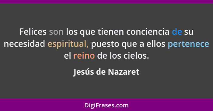 Felices son los que tienen conciencia de su necesidad espiritual, puesto que a ellos pertenece el reino de los cielos.... - Jesús de Nazaret