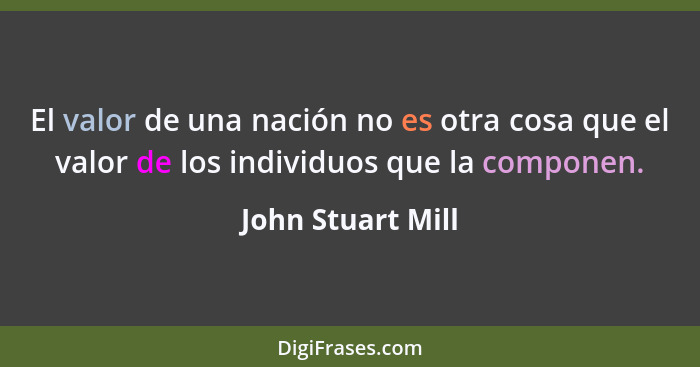 El valor de una nación no es otra cosa que el valor de los individuos que la componen.... - John Stuart Mill