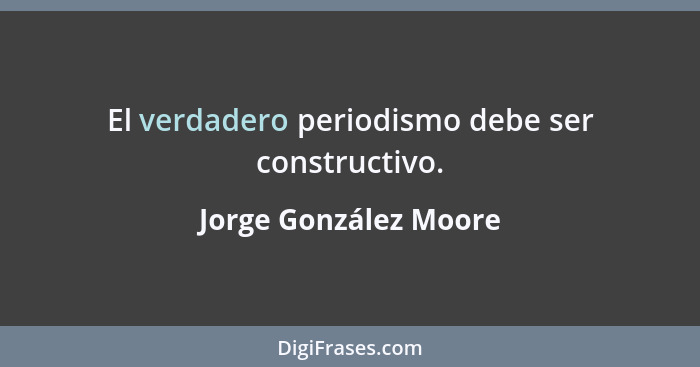 El verdadero periodismo debe ser constructivo.... - Jorge González Moore