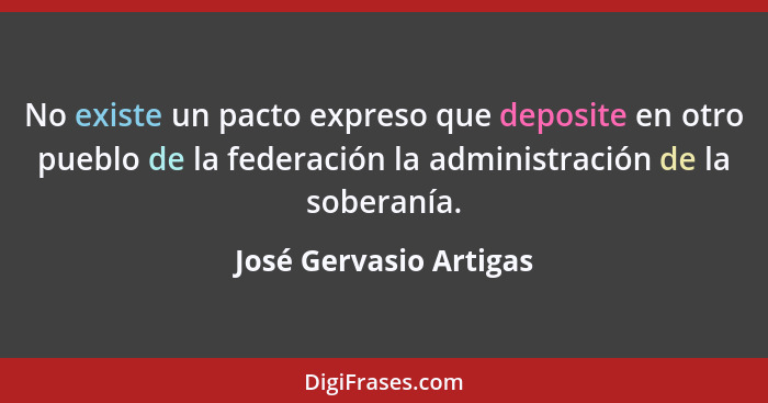 No existe un pacto expreso que deposite en otro pueblo de la federación la administración de la soberanía.... - José Gervasio Artigas