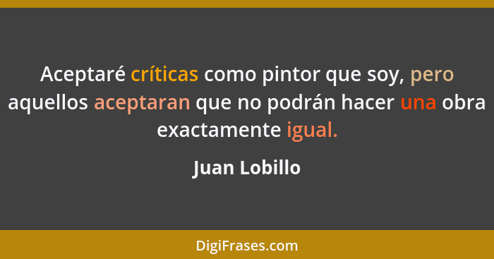 Aceptaré críticas como pintor que soy, pero aquellos aceptaran que no podrán hacer una obra exactamente igual.... - Juan Lobillo