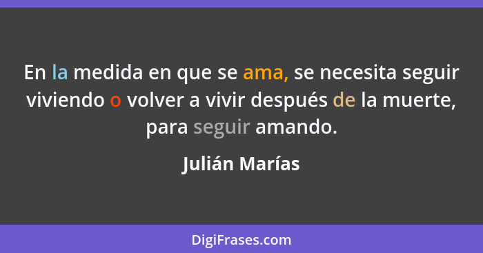 En la medida en que se ama, se necesita seguir viviendo o volver a vivir después de la muerte, para seguir amando.... - Julián Marías