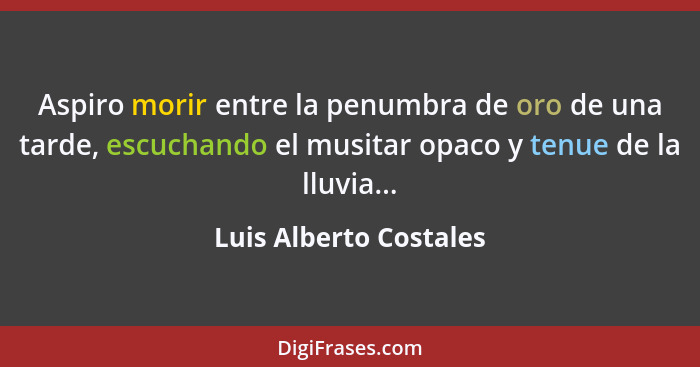 Aspiro morir entre la penumbra de oro de una tarde, escuchando el musitar opaco y tenue de la lluvia...... - Luis Alberto Costales