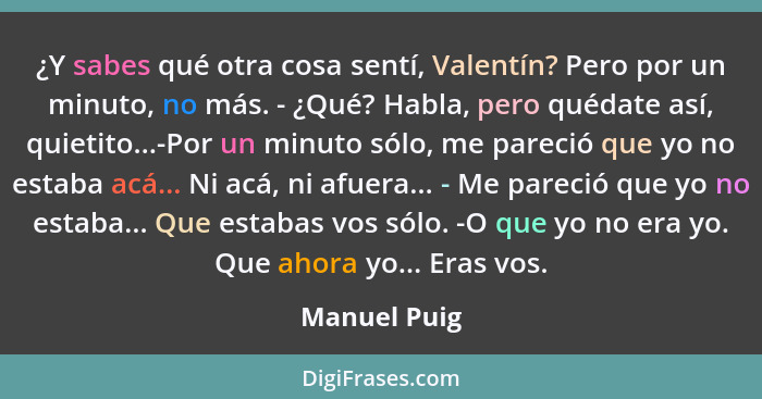 ¿Y sabes qué otra cosa sentí, Valentín? Pero por un minuto, no más. - ¿Qué? Habla, pero quédate así, quietito...-Por un minuto sólo, me... - Manuel Puig