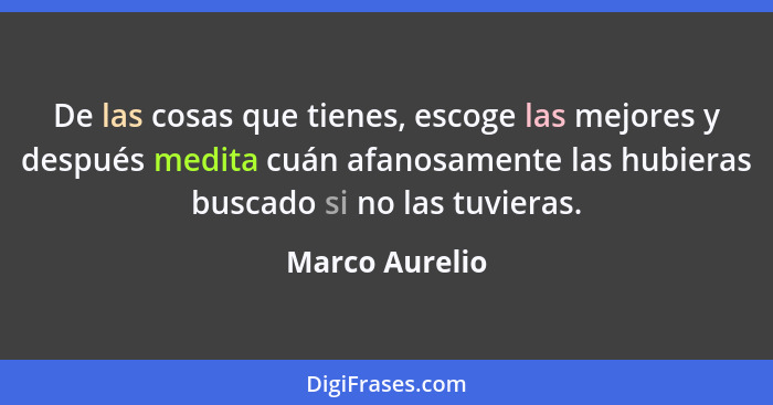 De las cosas que tienes, escoge las mejores y después medita cuán afanosamente las hubieras buscado si no las tuvieras.... - Marco Aurelio