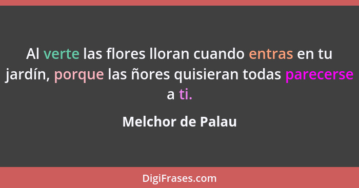 Al verte las flores lloran cuando entras en tu jardín, porque las ñores quisieran todas parecerse a ti.... - Melchor de Palau