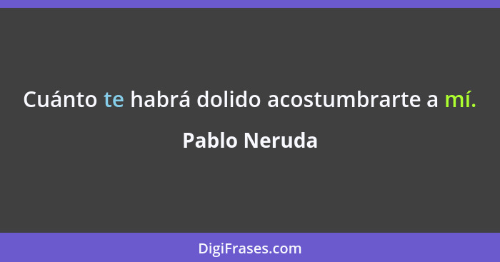 Cuánto te habrá dolido acostumbrarte a mí.... - Pablo Neruda