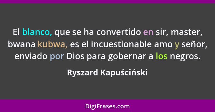 El blanco, que se ha convertido en sir, master, bwana kubwa, es el incuestionable amo y señor, enviado por Dios para gobernar a... - Ryszard Kapuściński