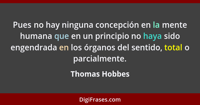 Pues no hay ninguna concepción en la mente humana que en un principio no haya sido engendrada en los órganos del sentido, total o parc... - Thomas Hobbes