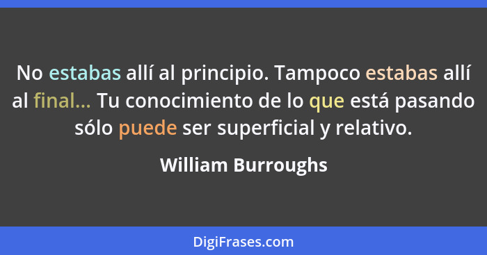 No estabas allí al principio. Tampoco estabas allí al final... Tu conocimiento de lo que está pasando sólo puede ser superficial y... - William Burroughs