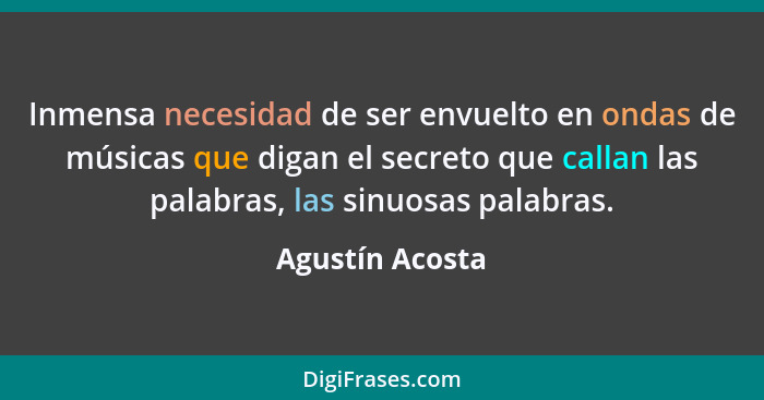 Inmensa necesidad de ser envuelto en ondas de músicas que digan el secreto que callan las palabras, las sinuosas palabras.... - Agustín Acosta