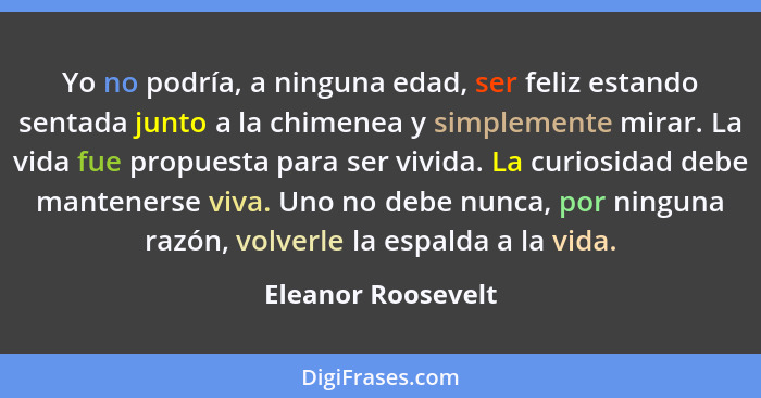 Yo no podría, a ninguna edad, ser feliz estando sentada junto a la chimenea y simplemente mirar. La vida fue propuesta para ser vi... - Eleanor Roosevelt