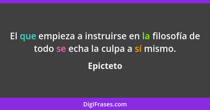 El que empieza a instruirse en la filosofía de todo se echa la culpa a sí mismo.... - Epicteto