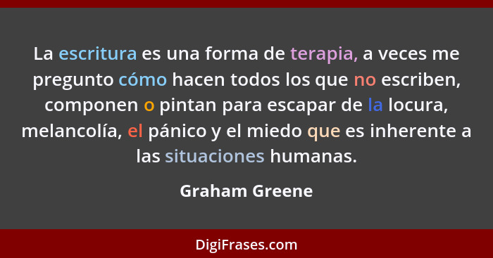 La escritura es una forma de terapia, a veces me pregunto cómo hacen todos los que no escriben, componen o pintan para escapar de la l... - Graham Greene
