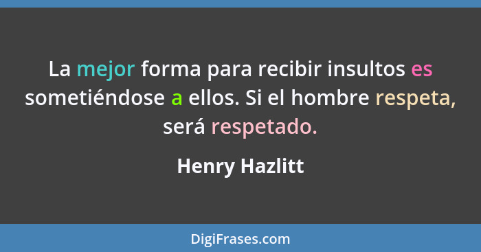 La mejor forma para recibir insultos es sometiéndose a ellos. Si el hombre respeta, será respetado.... - Henry Hazlitt