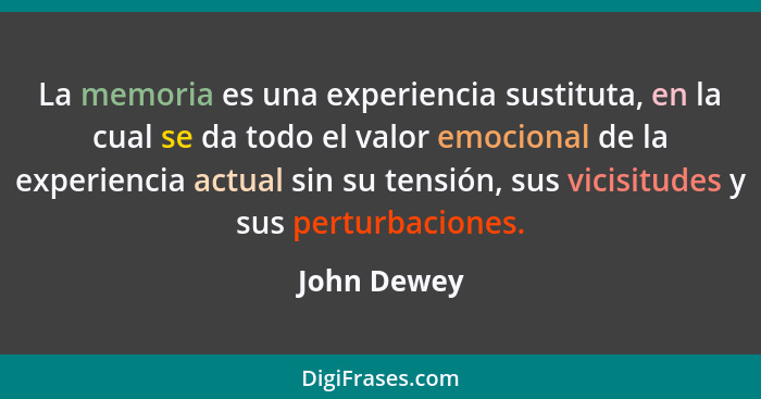 La memoria es una experiencia sustituta, en la cual se da todo el valor emocional de la experiencia actual sin su tensión, sus vicisitude... - John Dewey