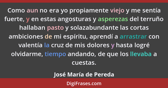 Como aun no era yo propiamente viejo y me sentía fuerte, y en estas angosturas y asperezas del terruño hallaban pasto y solazab... - José María de Pereda