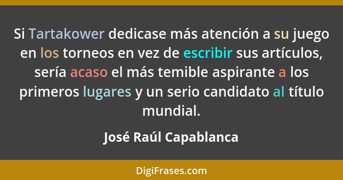 Si Tartakower dedicase más atención a su juego en los torneos en vez de escribir sus artículos, sería acaso el más temible aspi... - José Raúl Capablanca