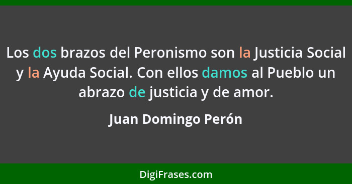 Los dos brazos del Peronismo son la Justicia Social y la Ayuda Social. Con ellos damos al Pueblo un abrazo de justicia y de amor.... - Juan Domingo Perón