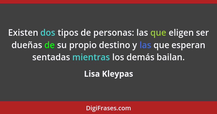 Existen dos tipos de personas: las que eligen ser dueñas de su propio destino y las que esperan sentadas mientras los demás bailan.... - Lisa Kleypas