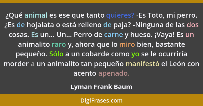 ¿Qué animal es ese que tanto quieres? -Es Toto, mi perro. ¿Es de hojalata o está relleno de paja? -Ninguna de las dos cosas. Es un.... - Lyman Frank Baum