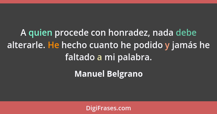 A quien procede con honradez, nada debe alterarle. He hecho cuanto he podido y jamás he faltado a mi palabra.... - Manuel Belgrano