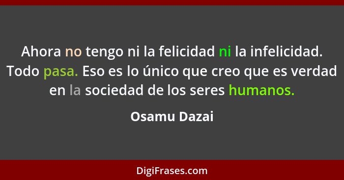 Ahora no tengo ni la felicidad ni la infelicidad. Todo pasa. Eso es lo único que creo que es verdad en la sociedad de los seres humanos.... - Osamu Dazai