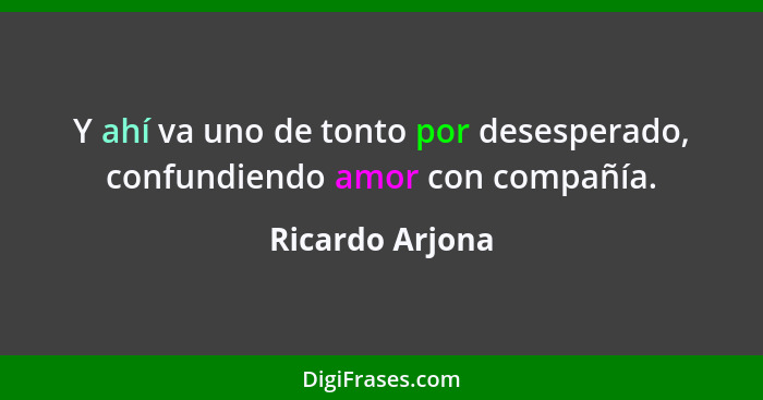 Y ahí va uno de tonto por desesperado, confundiendo amor con compañía.... - Ricardo Arjona