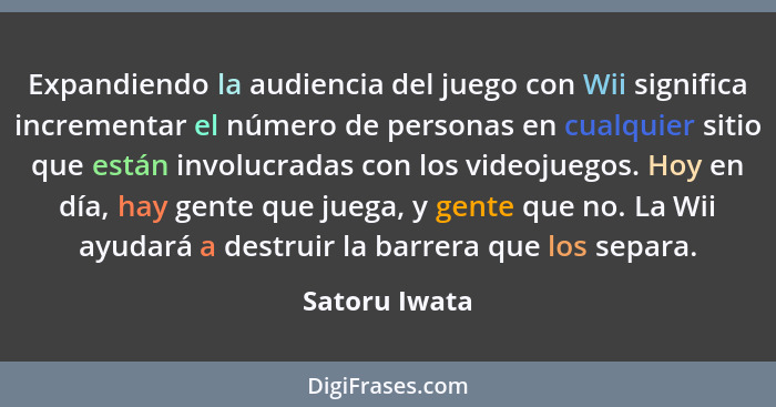 Expandiendo la audiencia del juego con Wii significa incrementar el número de personas en cualquier sitio que están involucradas con lo... - Satoru Iwata