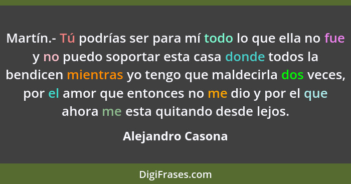 Martín.- Tú podrías ser para mí todo lo que ella no fue y no puedo soportar esta casa donde todos la bendicen mientras yo tengo que... - Alejandro Casona