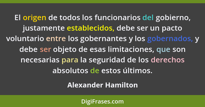 El origen de todos los funcionarios del gobierno, justamente establecidos, debe ser un pacto voluntario entre los gobernantes y l... - Alexander Hamilton