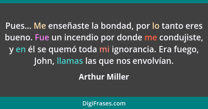 Pues... Me enseñaste la bondad, por lo tanto eres bueno. Fue un incendio por donde me condujiste, y en él se quemó toda mi ignorancia.... - Arthur Miller