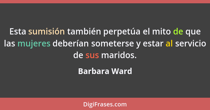 Esta sumisión también perpetúa el mito de que las mujeres deberían someterse y estar al servicio de sus maridos.... - Barbara Ward