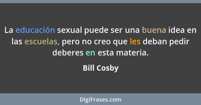 La educación sexual puede ser una buena idea en las escuelas, pero no creo que les deban pedir deberes en esta materia.... - Bill Cosby