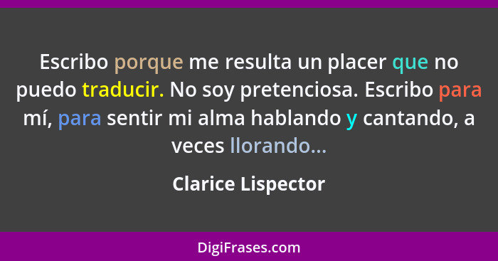 Escribo porque me resulta un placer que no puedo traducir. No soy pretenciosa. Escribo para mí, para sentir mi alma hablando y can... - Clarice Lispector