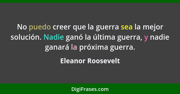 No puedo creer que la guerra sea la mejor solución. Nadie ganó la última guerra, y nadie ganará la próxima guerra.... - Eleanor Roosevelt