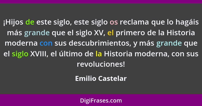 ¡Hijos de este siglo, este siglo os reclama que lo hagáis más grande que el siglo XV, el primero de la Historia moderna con sus desc... - Emilio Castelar