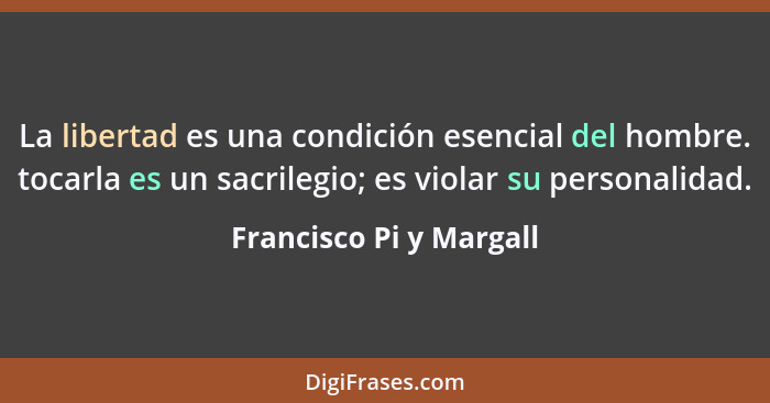 La libertad es una condición esencial del hombre. tocarla es un sacrilegio; es violar su personalidad.... - Francisco Pi y Margall