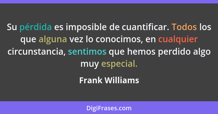 Su pérdida es imposible de cuantificar. Todos los que alguna vez lo conocimos, en cualquier circunstancia, sentimos que hemos perdido... - Frank Williams