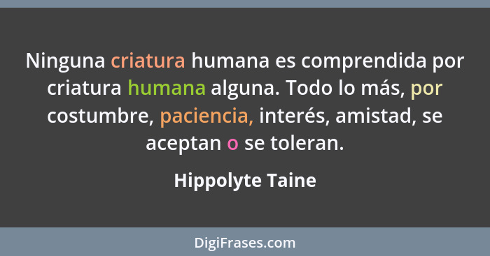 Ninguna criatura humana es comprendida por criatura humana alguna. Todo lo más, por costumbre, paciencia, interés, amistad, se acept... - Hippolyte Taine