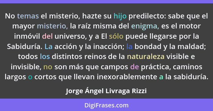 No temas el misterio, hazte su hijo predilecto: sabe que el mayor misterio, la raíz misma del enigma, es el motor inmóvil... - Jorge Ángel Livraga Rizzi