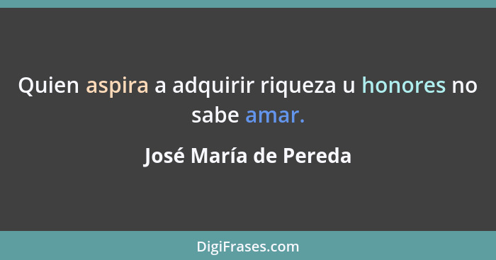 Quien aspira a adquirir riqueza u honores no sabe amar.... - José María de Pereda