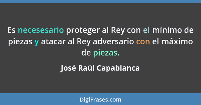 Es necesesario proteger al Rey con el mínimo de piezas y atacar al Rey adversario con el máximo de piezas.... - José Raúl Capablanca